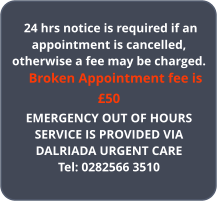24 hrs notice is required if an appointment is cancelled, otherwise a fee may be charged.     Broken Appointment fee is �50 EMERGENCY OUT OF HOURS SERVICE IS PROVIDED VIADALRIADA URGENT CARETel: 0282566 3510